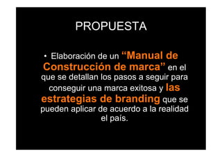 PROPUESTA

•  Elaboración de un “Manual     de
Construcción de marca” en el
que se detallan los pasos a seguir para
  conseguir una marca exitosa y las
estrategias de branding que se
pueden aplicar de acuerdo a la realidad
                el país.
 