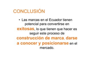 CONCLUSIÓN
  •  Las marcas en el Ecuador tienen
       potencial para convertirse en
 exitosas, lo que tienen que hacer es
          seguir este proceso de
 construcción de marca, darse
 a conocer y posicionarse en el
                 mercado.
 