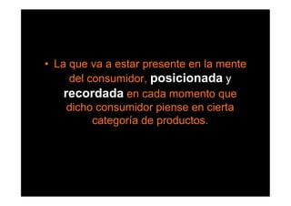 •  La que va a estar presente en la mente
      del consumidor, posicionada y
     recordada en cada momento que
      dicho consumidor piense en cierta
           categoría de productos.
 