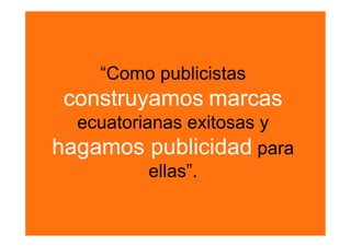 “Como publicistas
 construyamos marcas
  ecuatorianas exitosas y
hagamos publicidad para
           ellas”. 
 