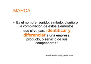 MARCA

•  Es el nombre, sonido, símbolo, diseño o
     la combinación de estos elementos,
        que sirve para identificar y
        diferenciar a una empresa,
          producto, o servicio de sus
                competidores.*


                    * American Marketing Association
 