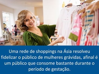 Uma rede de shoppings na Ásia resolveu
fidelizar o público de mulheres grávidas, afinal é
um público que consome bastante durante o
período de gestação.
 