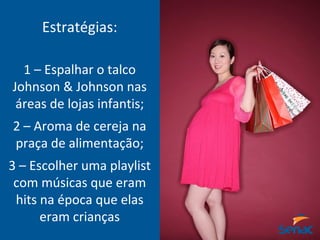 Estratégias:
1 – Espalhar o talco
Johnson & Johnson nas
áreas de lojas infantis;
2 – Aroma de cereja na
praça de alimentação;
3 – Escolher uma playlist
com músicas que eram
hits na época que elas
eram crianças
 
