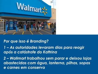 Por que isso é Branding?
1 – As autoridades levaram dias para reagir
após a catástrofe do Kattrina
2 – Wallmart trabalhou sem parar e deixou lojas
abastecidas com água, lanterna, pilhas, sopas
e carnes em conserva
 