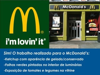 Sim! O trabalho realizado para o McDonald’s:
-Ketchup com aparência de gelado/conservado
-Folhas verdes pintadas no interior de luminárias
-Exposição de tomates e legumes na vitrine
 
