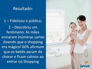 Resultado:
1 – Fidelizou o público;
2 – Descobriu um
fenômeno: As mães
enviaram inúmeras cartas
dizendo que o shopping
era mágico! 60% afirmam
que os bebês param de
chorar e ficam calmos ao
entrar no Shopping
 