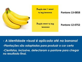- A identidade visual é aplicada até na banana!
-Plantações são adaptadas para produzir a cor certa
-Cientistas, inclusive, detectaram o pantone para chegar
no resultado final.
Pantone 13-0858
Pantone 12-0752
 