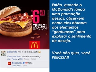 Então, quando o
McDonald’s lança
uma promoção
dessas, observem
como eles abusam
dos elementos
“gordurosos” para
explorar o sentimento
de desejo.
Você não quer, você
PRECISA!!
 