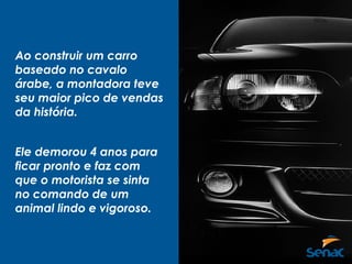 Ao construir um carro
baseado no cavalo
árabe, a montadora teve
seu maior pico de vendas
da história.
Ele demorou 4 anos para
ficar pronto e faz com
que o motorista se sinta
no comando de um
animal lindo e vigoroso.
 