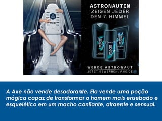 A Axe não vende desodorante. Ela vende uma poção
mágica capaz de transformar o homem mais ensebado e
esquelético em um macho confiante, atraente e sensual.
 