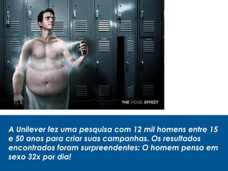 A Unilever fez uma pesquisa com 12 mil homens entre 15
e 50 anos para criar suas campanhas. Os resultados
encontrados foram surpreendentes: O homem pensa em
sexo 32x por dia!
 