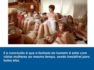 E a conclusão é que a fantasia do homem é estar com
várias mulheres ao mesmo tempo, sendo irresistível para
todas elas.
 