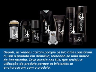 Depois, as vendas caíram porque os iniciantes passaram
a usar o produto em demasia, tornando-se uma marca
de fracassados. Teve escola nos EUA que proibiu a
utilização do produto porque os iniciantes se
encharcavam com o produto.
 