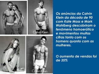 Os anúncios da Calvin
Klein da década de 90
com Kate Moss e Mark
Wahlberg descobriram o
fenômeno homoerótico
e movimentou muitas
cifras tanto com os
homens quanto com as
mulheres.
O aumento de vendas foi
de 35%
 
