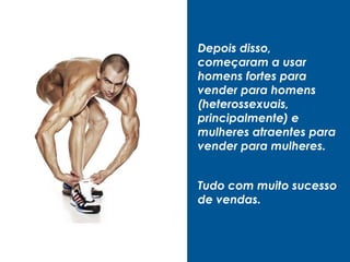 Depois disso,
começaram a usar
homens fortes para
vender para homens
(heterossexuais,
principalmente) e
mulheres atraentes para
vender para mulheres.
Tudo com muito sucesso
de vendas.
 