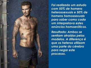 Foi realizado um estudo
com 50% de homens
heterossexuais e 50% de
homens homossexuais
para saber como cada
um interpretava estes
anúncios homoeróticos.
Resultado: Ambos se
sentiam atraídos pelos
modelos. A diferença é
que os heteros utilizam
uma parte do cérebro
para negar este
processo.
 