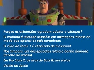 Porque as animações agradam adultos e crianças?
O erotismo é utilizado também em animações infantis de
modo que apenas os pais percebam:
O vilão de Shrek 1 é chamado de fuckwaad
Nos Simpons, um dos episódios relata o banho dourado
(fetiche de urofilia)
Em Toy Story 2, as asas de Buzz ficam eretas
diante de Jessie
 