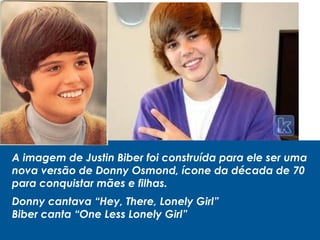 A imagem de Justin Biber foi construída para ele ser uma
nova versão de Donny Osmond, ícone da década de 70
para conquistar mães e filhas.
Donny cantava “Hey, There, Lonely Girl”
Biber canta “One Less Lonely Girl”
 