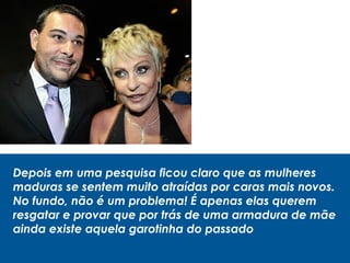 Depois em uma pesquisa ficou claro que as mulheres
maduras se sentem muito atraídas por caras mais novos.
No fundo, não é um problema! É apenas elas querem
resgatar e provar que por trás de uma armadura de mãe
ainda existe aquela garotinha do passado
 