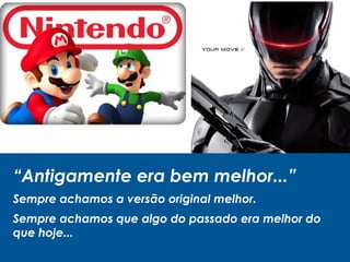 “Antigamente era bem melhor...”
Sempre achamos a versão original melhor.
Sempre achamos que algo do passado era melhor do
que hoje...
 