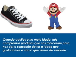 Quando adultos e na meia idade, nós
compramos produtos que nos marcaram para
nos dar a sensação de ter a idade que
gostaríamos e não a que temos de verdade...
 