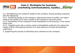 Case 3. Strategies for business. 
(marketing communications, loyalty) 
2.3. Strengthening the customer loyalty to the company among existing customers 
with the objectives: 
2.3.1. Increasing loyalty to the company, reducing the level of conflict, the higher 
rating of the quality of its work, loyalty to the company's services’ prices. 
2.3.2. Stimulation of the company’s recommendations to third parties in the clients’ 
social circle. 
2.3.3. Targeted work with a narrow range of dissatisfied customers (to reduce the 
impact of their informational activity to a wide audience of actual and potential 
customers). 
3. Supporting the process of attracting new customers to the company. 
 