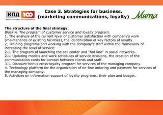 Case 3. Strategies for business. 
(marketing communications, loyalty) 
The structure of the final strategy: 
Block A. The program of customer service and loyalty program. 
1. The analysis of the current level of customer satisfaction with company's work 
(maintenance of existing facilities), the identification of key factors of loyalty. 
2. Training programs and working with the company’s staff within the framework of 
increasing the level of service: 
2.1. The program of launching the call center and "hot line" in social networks. 
2.1. Updating models and work schedules of service divisions, the creation of the 
communication cards for contact between clients and staff. 
3.1. Discount-bonus cross-loyalty program for services of the managing company. 
4. Technology platform for the organization of on-line ordering and payment for services of 
the managing company. 
5. Activities on information support of loyalty programs, their plan and budget. 
 