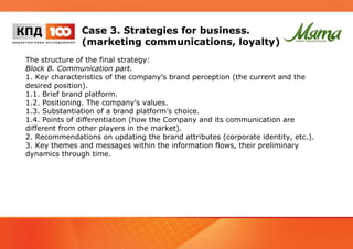 Case 3. Strategies for business. 
(marketing communications, loyalty) 
The structure of the final strategy: 
Block B. Communication part. 
1. Key characteristics of the company’s brand perception (the current and the 
desired position). 
1.1. Brief brand platform. 
1.2. Positioning. The company's values. 
1.3. Substantiation of a brand platform’s choice. 
1.4. Points of differentiation (how the Company and its communication are 
different from other players in the market). 
2. Recommendations on updating the brand attributes (corporate identity, etc.). 
3. Key themes and messages within the information flows, their preliminary 
dynamics through time. 
 