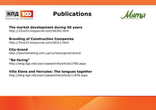 Publications 
The market development during 50 years 
http://33vs33.livejournal.com/56342.html 
Branding of Construction Companies 
http://33vs33.livejournal.com/56312.html 
City-brand 
http://baumarketing.com.ua/ru/news/gorod-brend 
“Re-facing” 
http://blog.liga.net/user/vpasechnik/article/2780.aspx 
Villa Elena and Hercules: The tongues together 
http://blog.liga.net/user/vpasechnik/article/11876.aspx 
 