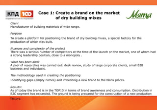 Case 1: Create a brand on the market 
of dry building mixes 
Client 
Manufacturer of building materials of wide range. 
Purpose 
To create a platform for positioning the brand of dry building mixes, a special factory for the 
production of which was built. 
Nuances and complexity of the project 
There was a serious number of competitors at the time of the launch on the market, one of whom had 
a strong leadership position, close to a monopoly . 
What has been done 
A pool of researches was carried out: desk review, study of large corporate clients, small B2B 
business and individuals. 
The methodology used in creating the positioning 
Identifying gaps (empty niches) and imbedding a new brand to the blank places. 
Results: 
As of today the brand is in the TOP10 in terms of brand awereness and consumption. Distribution in 
B2C segment has expanded. The ground is being prepared for the construction of a new production 
factory. 
 