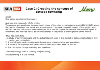 Case 2: Creating the concept of 
cottage township 
Client 
Real estate development company 
Nuances and complexity of the project 
The concept was developed during a tough phase of the crisis in real estate market (2009-2010), when 
the market of cottage real estate was somnambular. Therefore, a specific aspect of this project was 
the fact that the concept has been developed for a specific buyers, ie after the formation of a pool of 
customers, and not vice versa, as it had happened in the period of active growth of the market. 
What has been done 
1.A study of current concepts and the actual state of sales in the market of cottage real estate of Kiev 
region was conducted. 
2. A pool of buyers with certain socio-demographic characteristics was assembled. 
3. A series of focus groups and personal interviews with them were carried out. 
4. The concept of cottage township was developed. 
The methodology used in creating the positioning 
Social planning in a club format. 
 