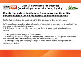 Case 3. Strategies for business. 
(marketing communications, loyalty) 
Client: real estate development company and its utility 
service division which maintains company’s facilities 
Tasks that needed to be resolved within the development of the strategy: 
1. To develop new and to adapt elements of the existing program (at group level) for 
customer service and client service. 
1.2. Information support of a new program for customer service and customer 
loyalty. 
2. Strengthening the image of the company. 
2.1. Forming the public image of the company to meet the challenges of information 
security from the administrative pressure, crisis situations, etc. 
2.2. Strengthening the company's image in wide circles as the background for all 
business activities. 
 