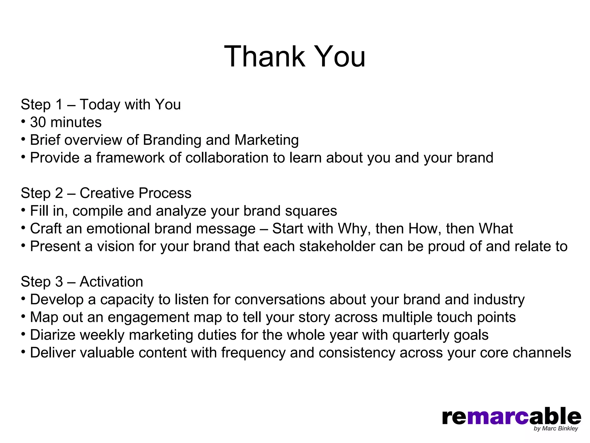 Thank You
Step 1 – Today with You
• 30 minutes
• Brief overview of Branding and Marketing
• Provide a framework of collaboration to learn about you and your brand

Step 2 – Creative Process
• Fill in, compile and analyze your brand squares
• Craft an emotional brand message – Start with Why, then How, then What
• Present a vision for your brand that each stakeholder can be proud of and relate to

Step 3 – Activation
• Develop a capacity to listen for conversations about your brand and industry
• Map out an engagement map to tell your story across multiple touch points
• Diarize weekly marketing duties for the whole year with quarterly goals
• Deliver valuable content with frequency and consistency across your core channels
 