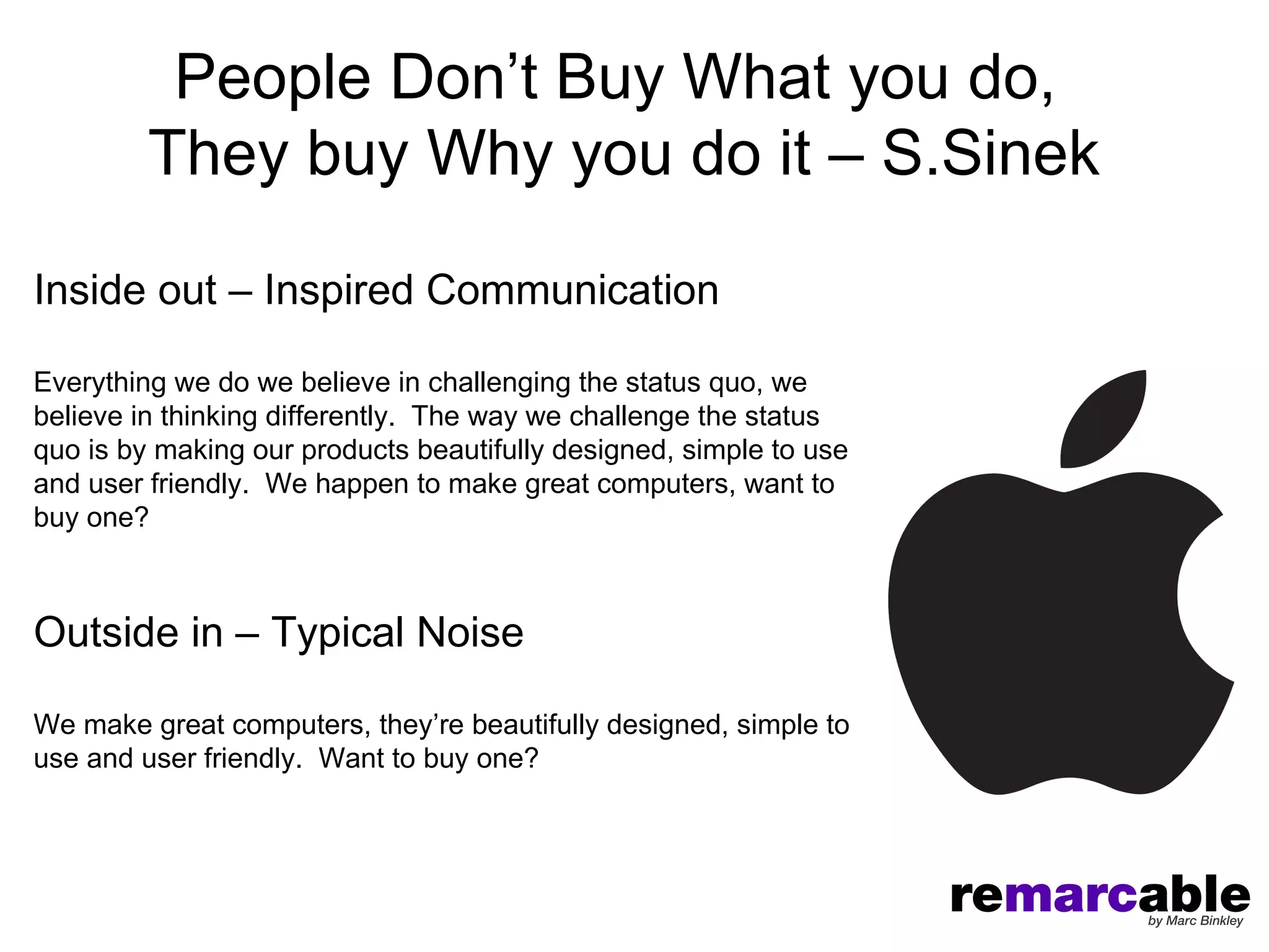People Don’t Buy What you do,
         They buy Why you do it – S.Sinek

Inside out – Inspired Communication

Everything we do we believe in challenging the status quo, we
believe in thinking differently. The way we challenge the status
quo is by making our products beautifully designed, simple to use
and user friendly. We happen to make great computers, want to
buy one?



Outside in – Typical Noise

We make great computers, they’re beautifully designed, simple to
use and user friendly. Want to buy one?
 