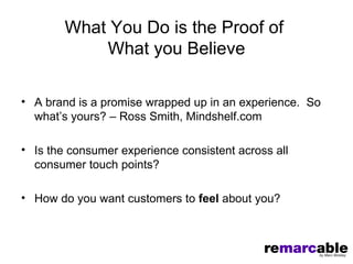 What You Do is the Proof of
            What you Believe

• A brand is a promise wrapped up in an experience. So
  what’s yours? – Ross Smith, Mindshelf.com

• Is the consumer experience consistent across all
  consumer touch points?

• How do you want customers to feel about you?
 
