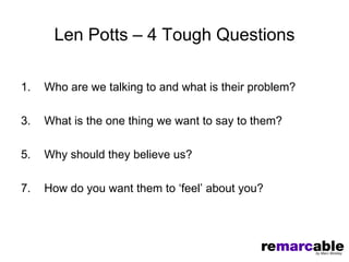 Len Potts – 4 Tough Questions

1.   Who are we talking to and what is their problem?

3.   What is the one thing we want to say to them?

5.   Why should they believe us?

7.   How do you want them to ‘feel’ about you?
 