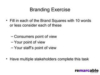 Branding Exercise

• Fill in each of the Brand Squares with 10 words
  or less consider each of these

  – Consumers point of view
  – Your point of view
  – Your staff’s point of view

• Have multiple stakeholders complete this task
 