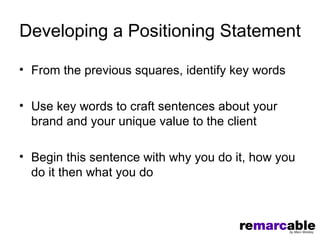 Developing a Positioning Statement

• From the previous squares, identify key words

• Use key words to craft sentences about your
  brand and your unique value to the client

• Begin this sentence with why you do it, how you
  do it then what you do
 