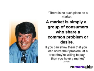 “There is no such place as a
            market.
A market is simply a
 group of consumers
     who share a
 common problem or
       desire.
If you can show them that you
   can solve their problem, at a
   price they’re willing to pay –
     then you have a market”
             Len Potts
 