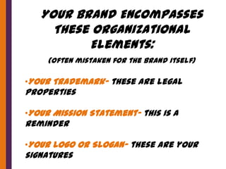 Your Brand Encompasses
     These Organizational
          Elements:
     (often mistaken for the brand itself)

•Your Trademark- these are legal
properties

•Your Mission Statement- this is a
reminder

•Your Logo or Slogan- these are your
signatures
 