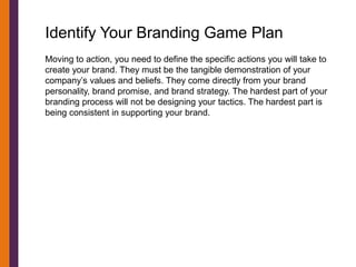 Identify Your Branding Game Plan
Moving to action, you need to define the specific actions you will take to
create your brand. They must be the tangible demonstration of your
company’s values and beliefs. They come directly from your brand
personality, brand promise, and brand strategy. The hardest part of your
branding process will not be designing your tactics. The hardest part is
being consistent in supporting your brand.
 