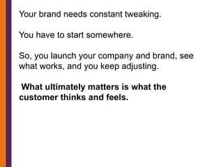Your brand needs constant tweaking.

You have to start somewhere.

So, you launch your company and brand, see
what works, and you keep adjusting.

What ultimately matters is what the
customer thinks and feels.
 