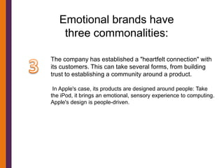 Emotional brands have
    three commonalities:

The company has established a "heartfelt connection" with
its customers. This can take several forms, from building
trust to establishing a community around a product.

 In Apple's case, its products are designed around people: Take
the iPod, it brings an emotional, sensory experience to computing.
Apple's design is people-driven.
 