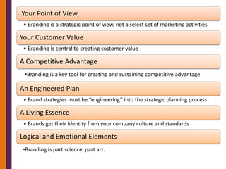 Your Point of View
 • Branding is a strategic point of view, not a select set of marketing activities

Your Customer Value
 • Branding is central to creating customer value

A Competitive Advantage
 •Branding is a key tool for creating and sustaining competitive advantage

An Engineered Plan
 • Brand strategies must be “engineering” into the strategic planning process

A Living Essence
 • Brands get their identity from your company culture and standards

Logical and Emotional Elements
•Branding is part science, part art.
 