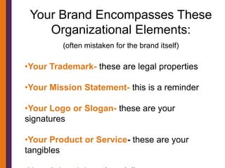 Your Brand Encompasses These
    Organizational Elements:
         (often mistaken for the brand itself)

•Your Trademark- these are legal properties

•Your Mission Statement- this is a reminder

•Your Logo or Slogan- these are your
signatures

•Your Product or Service- these are your
tangibles
 