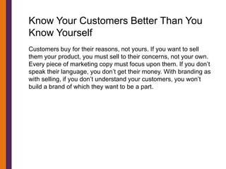 Know Your Customers Better Than You
Know Yourself
Customers buy for their reasons, not yours. If you want to sell
them your product, you must sell to their concerns, not your own.
Every piece of marketing copy must focus upon them. If you don’t
speak their language, you don’t get their money. With branding as
with selling, if you don’t understand your customers, you won’t
build a brand of which they want to be a part.
 
