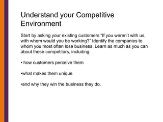 Understand your Competitive
Environment
Start by asking your existing customers “If you weren’t with us,
with whom would you be working?” Identify the companies to
whom you most often lose business. Learn as much as you can
about these competitors, including:

• how customers perceive them

•what makes them unique

•and why they win the business they do.
 