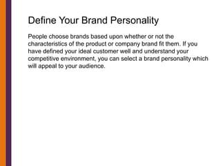 Define Your Brand Personality
People choose brands based upon whether or not the
characteristics of the product or company brand fit them. If you
have defined your ideal customer well and understand your
competitive environment, you can select a brand personality which
will appeal to your audience.
 