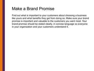 Make a Brand Promise
Find out what is important to your customers about choosing a business
like yours and what benefits they get from doing so. Make sure your brand
promise is important and valuable to the customers you want most. Your
brand promise should be stated clearly, in concise language so everyone
in your organization and your customers understand it.
 