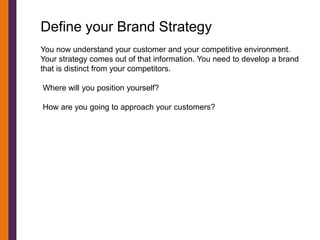 Define your Brand Strategy
You now understand your customer and your competitive environment.
Your strategy comes out of that information. You need to develop a brand
that is distinct from your competitors.

Where will you position yourself?

How are you going to approach your customers?
 